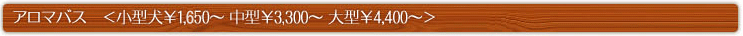 アロマバス　＜小型犬￥1,650～ 中型￥3,300～ 大型￥4,400～＞